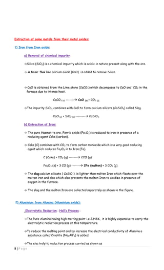 8 | P a g e
Extraction of some metals from their metal oxides:
1) Iron from Iron oxide:
a) Removal of chemical impurity:
→Silica (SiO2) is a chemical impurity which is acidic in nature present along with the ore.
→ A basic flux like calcium oxide (CaO) is added to remove Silica.
→ CaO is obtained from the Lime stone (CaCO3) which decomposes to CaO and CO2 in the
furnace due to intense heat.
CaCO3 (s) ------- CaO (s) + CO2 (g).
→The impurity SiO2, combines with CaO to form calcium silicate (CaSiO3) called Slag.
CaO (s) + SiO2 (s) -------- CaSiO3.
b) Extraction of Iron:
→ The pure Haematite ore, Ferric oxide (Fe2O3) is reduced to iron in presence of a
reducing agent Coke (carbon).
→ Coke (C) combines with CO2 to form carbon monoxide which is a very good reducing
agent which reduces Fe2O3 in to Iron (Fe).
C (Coke) + CO2 (g) ------- 2CO (g)
Fe2O3 (s) + 3 CO (g) ------- 2Fe (molten) + 3 CO2 (g)
→ The slag calcium silicate ( CaSiO3), is lighter than molten Iron which floats over the
molten iron and also which also prevents the molten Iron to oxidize in presence of
oxygen in the furnace.
→ The slag and the molten Iron are collected separately as shown in the figure.
2) Aluminium from Alumina (Aluminium oxide):
Electrolytic Reduction : Hall’s Process :
→The Pure Alumina having high melting point i.e 2348K., it is highly expensive to carry the
electrolytic reduction process at this temperature.
→To reduce the melting point and by increase the electrical conductivity of Alumina a
substance called Cryolite (Na3AlF6) is added.
→The electrolytic reduction process carried as shown as
 