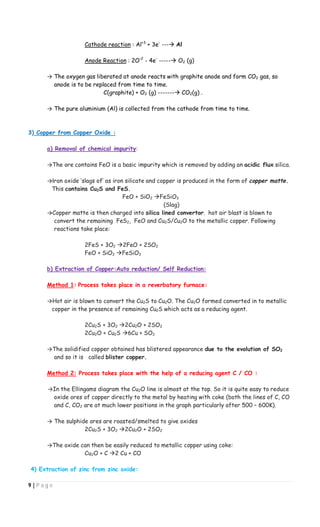 9 | P a g e
Cathode reaction : Al+3
+ 3e-
--- Al
Anode Reaction : 2O-2
- 4e-
----- O2 (g)
→ The oxygen gas liberated at anode reacts with graphite anode and form CO2 gas, so
anode is to be replaced from time to time.
C(graphite) + O2 (g) ------- CO2(g) .
→ The pure aluminium (Al) is collected from the cathode from time to time.
3) Copper from Copper Oxide :
a) Removal of chemical impurity:
→The ore contains FeO is a basic impurity which is removed by adding an acidic flux silica.
→Iron oxide ‘slags of’ as iron silicate and copper is produced in the form of copper matte.
This contains Cu2S and FeS.
FeO + SiO2 FeSiO3
(Slag)
→Copper matte is then charged into silica lined convertor. hot air blast is blown to
convert the remaining FeS2, FeO and Cu2S/Cu2O to the metallic copper. Following
reactions take place:
2FeS + 3O2 2FeO + 2SO2
FeO + SiO2 FeSiO3
b) Extraction of Copper:Auto reduction/ Self Reduction:
Method 1: Process takes place in a reverbatory furnace:
→Hot air is blown to convert the Cu2S to Cu2O. The Cu2O formed converted in to metallic
copper in the presence of remaining Cu2S which acts as a reducing agent.
2Cu2S + 3O2 2Cu2O + 2SO2
2Cu2O + Cu2S 6Cu + SO2
→The solidified copper obtained has blistered appearance due to the evolution of SO2
and so it is called blister copper.
Method 2: Process takes place with the help of a reducing agent C / CO :
→In the Ellingams diagram the Cu2O line is almost at the top. So it is quite easy to reduce
oxide ores of copper directly to the metal by heating with coke (both the lines of C, CO
and C, CO2 are at much lower positions in the graph particularly after 500 – 600K).
→ The sulphide ores are roasted/smelted to give oxides
2Cu2S + 3O2 2Cu2O + 2SO2
→The oxide can then be easily reduced to metallic copper using coke:
Cu2O + C 2 Cu + CO
4) Extraction of zinc from zinc oxide:
 