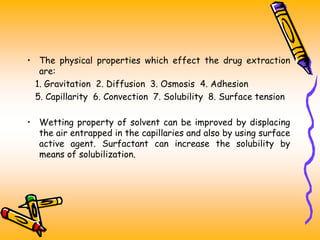 • The physical properties which effect the drug extraction
are:
1. Gravitation 2. Diffusion 3. Osmosis 4. Adhesion
5. Capillarity 6. Convection 7. Solubility 8. Surface tension
• Wetting property of solvent can be improved by displacing
the air entrapped in the capillaries and also by using surface
active agent. Surfactant can increase the solubility by
means of solubilization.
 