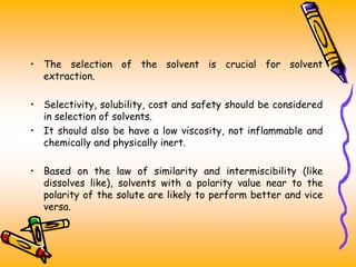 • The selection of the solvent is crucial for solvent
extraction.
• Selectivity, solubility, cost and safety should be considered
in selection of solvents.
• It should also be have a low viscosity, not inflammable and
chemically and physically inert.
• Based on the law of similarity and intermiscibility (like
dissolves like), solvents with a polarity value near to the
polarity of the solute are likely to perform better and vice
versa.
 