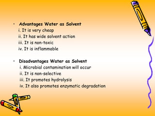 • Advantages Water as Solvent
i. It is very cheap
ii. It has wide solvent action
iii. It is non-toxic
iv. It is inflammable
• Disadvantages Water as Solvent
i. Microbial contamination will occur
ii. It is non-selective
iii. It promotes hydrolysis
iv. It also promotes enzymatic degradation
 
