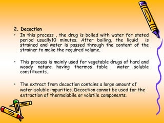 2. Decoction
• In this process , the drug is boiled with water for stated
period usually10 minutes. After boiling, the liquid is
strained and water is passed through the content of the
strainer to make the required volume.
• This process is mainly used for vegetable drugs of hard and
woody nature having thermos table water soluble
constituents.
• The extract from decoction contains a large amount of
water-soluble impurities. Decoction cannot be used for the
extraction of thermolabile or volatile components.
 