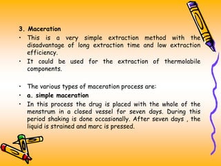 3. Maceration
• This is a very simple extraction method with the
disadvantage of long extraction time and low extraction
efficiency.
• It could be used for the extraction of thermolabile
components.
• The various types of maceration process are:
• a. simple maceration
• In this process the drug is placed with the whole of the
menstrum in a closed vessel for seven days. During this
period shaking is done occasionally. After seven days , the
liquid is strained and marc is pressed.
 