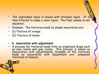 • The expressed liquid is mixed with strained liquid . It is
then filtered to make a clear liquid . The final volume is not
adjusted .
• Example: The tinctures made by simple maceration are:
• (1) Tincture of orange .
• (2) Tincture of lemon.
• b. maceration with adjustment
• A process for tinctures made from un organized drugs such
as oleo resins and gum resins . This process is known as
(maceration with adjustments), Example of the tinctures
made by maceration with adjustment are: compound
tinctures of benzoin.
 