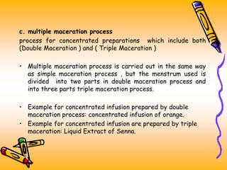 c. multiple maceration process
process for concentrated preparations which include both
(Double Maceration ) and ( Triple Maceration )
• Multiple maceration process is carried out in the same way
as simple maceration process , but the menstrum used is
divided into two parts in double maceration process and
into three parts triple maceration process.
• Example for concentrated infusion prepared by double
maceration process: concentrated infusion of orange.
• Example for concentrated infusion are prepared by triple
maceration: Liquid Extract of Senna.
 
