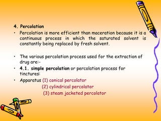 4. Percolation
• Percolation is more efficient than maceration because it is a
continuous process in which the saturated solvent is
constantly being replaced by fresh solvent.
• The various percolation process used for the extraction of
drug are:-
• 4.1. simple percolation or percolation process for
tinctures:
• Apparatus (1) conical percolator
(2) cylindrical percolator
(3) steam jacketed percolator
 