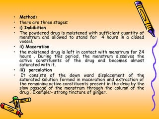• Method:
• there are three stages:
• i) Imbibition
• The powdered drug is moistened with sufficient quantity of
menstrum and allowed to stand for 4 hours in a closed
vessel.
• ii) Maceration
• the moistened drug is left in contact with menstrum for 24
hours . During this period, the menstrum dissolves the
active constituents of the drug and becomes almost
saturated with it.
• iii) percolation
• It consists of the down ward displacement of the
saturated solution formed in maceration and extraction of
the remaining active constituents present in the drug by the
slow passage of the menstrum through the column of the
drug . Example:- strong tincture of ginger.
 