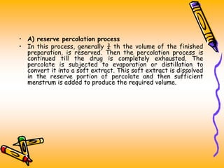 • A) reserve percolation process
• In this process, generally ¾ th the volume of the finished
preparation, is reserved. Then the percolation process is
continued till the drug is completely exhausted. The
percolate is subjected to evaporation or distillation to
convert it into a soft extract. This soft extract is dissolved
in the reserve portion of percolate and then sufficient
menstrum is added to produce the required volume.
 