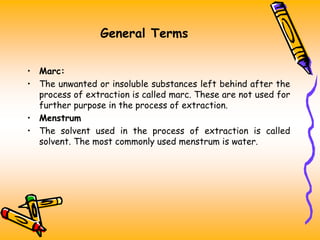 General Terms
• Marc:
• The unwanted or insoluble substances left behind after the
process of extraction is called marc. These are not used for
further purpose in the process of extraction.
• Menstrum
• The solvent used in the process of extraction is called
solvent. The most commonly used menstrum is water.
 