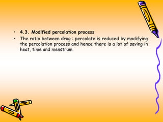 • 4.3. Modified percolation process
• The ratio between drug : percolate is reduced by modifying
the percolation process and hence there is a lot of saving in
heat, time and menstrum.
 