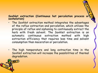 Soxhlet extraction (Continuous hot percolation process or
soxhelation)
• The Soxhlet extraction method integrates the advantages
of the reflux extraction and percolation, which utilizes the
principle of reflux and siphoning to continuously extract the
herb with fresh solvent. The Soxhlet extraction is an
automatic continuous extraction method with high
extraction efficiency that requires less time and solvent
consumption than maceration or percolation.
• The high temperature and long extraction time in the
Soxhlet extraction will increase the possibilities of thermal
degradation.
 
