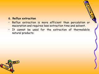 6. Reflux extraction
• Reflux extraction is more efficient than percolation or
maceration and requires less extraction time and solvent.
• It cannot be used for the extraction of thermolabile
natural products.
 