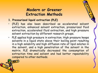 Modern or Greener
Extraction Methods
1. Pressurized liquid extraction (PLE)
• (PLE) has also been described as accelerated solvent
extraction, enhanced solvent extraction, pressurized fluid
extraction, accelerated fluid extraction, and high pressure
solvent extraction by different research groups.
• PLE applies high pressure in extraction. High pressure keeps
solvents in a liquid state above their boiling point resulting
in a high solubility and high diffusion rate of lipid solutes in
the solvent, and a high penetration of the solvent in the
matrix. PLE dramatically decreased the consumption of
extraction time and solvent and had better repeatability
compared to other methods.
 