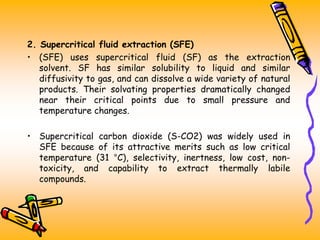 2. Supercritical fluid extraction (SFE)
• (SFE) uses supercritical fluid (SF) as the extraction
solvent. SF has similar solubility to liquid and similar
diffusivity to gas, and can dissolve a wide variety of natural
products. Their solvating properties dramatically changed
near their critical points due to small pressure and
temperature changes.
• Supercritical carbon dioxide (S-CO2) was widely used in
SFE because of its attractive merits such as low critical
temperature (31 °C), selectivity, inertness, low cost, non-
toxicity, and capability to extract thermally labile
compounds.
 