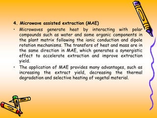 4. Microwave assisted extraction (MAE)
• Microwaves generate heat by interacting with polar
compounds such as water and some organic components in
the plant matrix following the ionic conduction and dipole
rotation mechanisms. The transfers of heat and mass are in
the same direction in MAE, which generates a synergistic
effect to accelerate extraction and improve extraction
yield.
• The application of MAE provides many advantages, such as
increasing the extract yield, decreasing the thermal
degradation and selective heating of vegetal material.
 