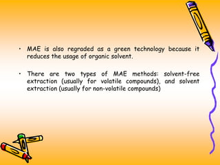• MAE is also regraded as a green technology because it
reduces the usage of organic solvent.
• There are two types of MAE methods: solvent-free
extraction (usually for volatile compounds), and solvent
extraction (usually for non-volatile compounds)
 