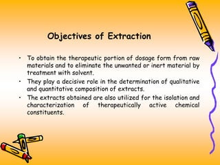 Objectives of Extraction
• To obtain the therapeutic portion of dosage form from raw
materials and to eliminate the unwanted or inert material by
treatment with solvent.
• They play a decisive role in the determination of qualitative
and quantitative composition of extracts.
• The extracts obtained are also utilized for the isolation and
characterization of therapeutically active chemical
constituents.
 