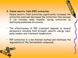 5. Pulsed electric field (PEF) extraction
• Pulsed electric field extraction significantly increases the
extraction yield and decreased the extraction time because
it can increase mass transfer during extraction by
destroying membrane structures.
• The effectiveness of PEF treatment depends on several
parameters including field strength, specific energy input,
pulse number and treatment temperature.
• PEF extraction is a non-thermal method and minimizes the
degradation of the thermolabile compounds.
 