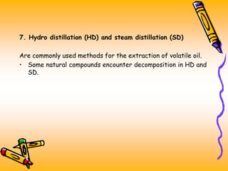 7. Hydro distillation (HD) and steam distillation (SD)
Are commonly used methods for the extraction of volatile oil.
• Some natural compounds encounter decomposition in HD and
SD.
 