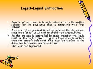Liquid-Liquid Extraction
• Solution of substance is brought into contact with another
solvent for the substance that is immiscible with first
solvent
• A concentration gradient is set up between the phases and
mass transfer will occur until an equilibrium is established
• As the process is controlled by mass transfer the liquid
must be thoroughly mixed to give a large enough surface
area for contact sufficient time must be allowed in the
dispersed for equilibrium to be set up
• The liquid are separated
 