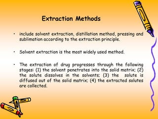 Extraction Methods
• include solvent extraction, distillation method, pressing and
sublimation according to the extraction principle.
• Solvent extraction is the most widely used method.
• The extraction of drug progresses through the following
stages: (1) the solvent penetrates into the solid matrix; (2)
the solute dissolves in the solvents; (3) the solute is
diffused out of the solid matrix; (4) the extracted solutes
are collected.
 