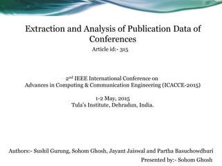Extraction and Analysis of Publication Data of
Conferences
Authors:- Sushil Gurung, Sohom Ghosh, Jayant Jaiswal and Partha Basuchowdhuri
Presented by:- Sohom Ghosh
Article id:- 315
2nd IEEE International Conference on
Advances in Computing & Communication Engineering (ICACCE-2015)
1-2 May, 2015
Tula’s Institute, Dehradun, India.
 