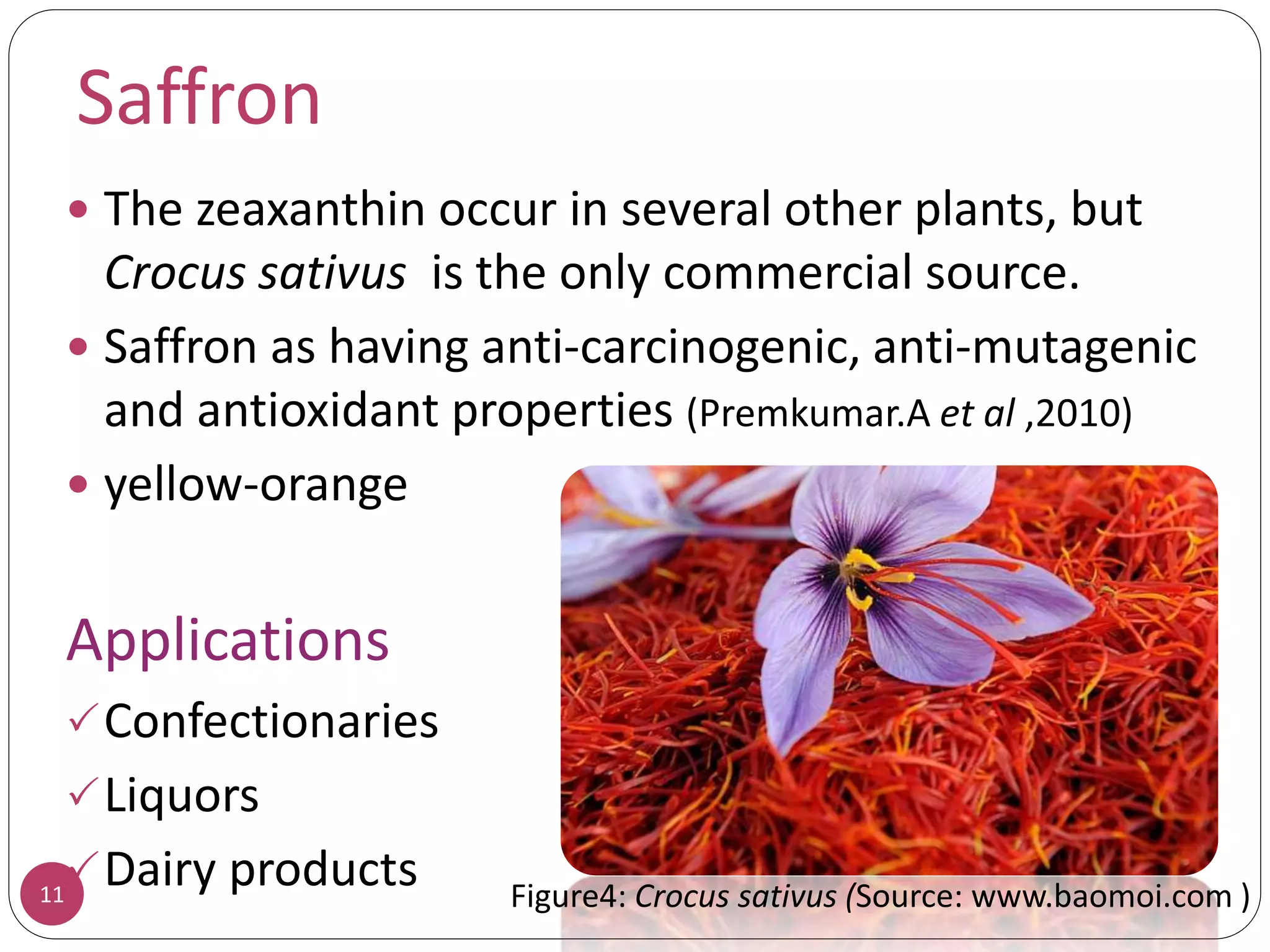 Saffron
 The zeaxanthin occur in several other plants, but
Crocus sativus is the only commercial source.
 Saffron as having anti-carcinogenic, anti-mutagenic
and antioxidant properties (Premkumar.A et al ,2010)
 yellow-orange
Applications
Confectionaries
Liquors
Dairy products11 Figure4: Crocus sativus (Source: www.baomoi.com )
 