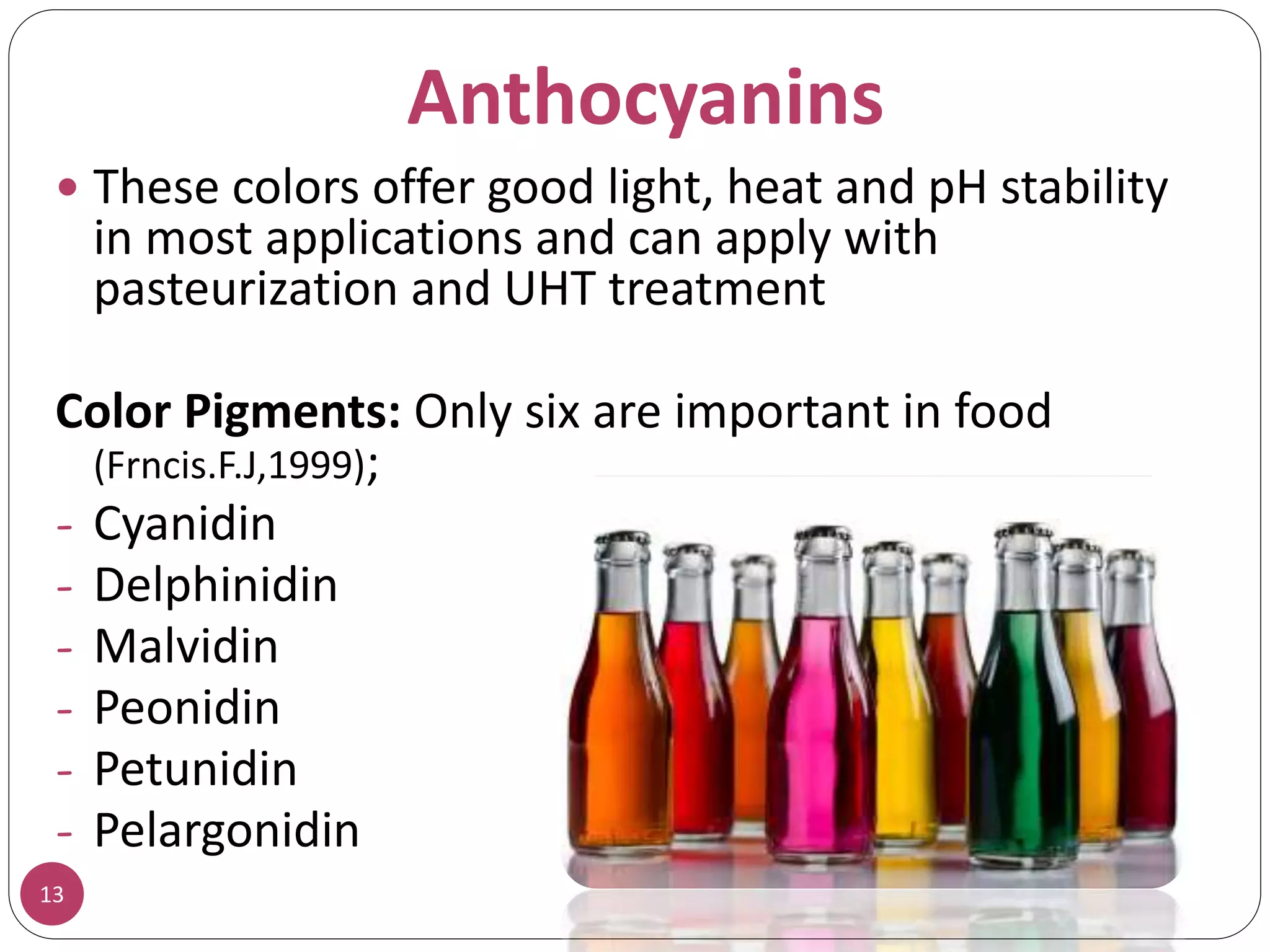 Anthocyanins
 These colors offer good light, heat and pH stability
in most applications and can apply with
pasteurization and UHT treatment
Color Pigments: Only six are important in food
(Frncis.F.J,1999);
- Cyanidin
- Delphinidin
- Malvidin
- Peonidin
- Petunidin
- Pelargonidin
13
 
