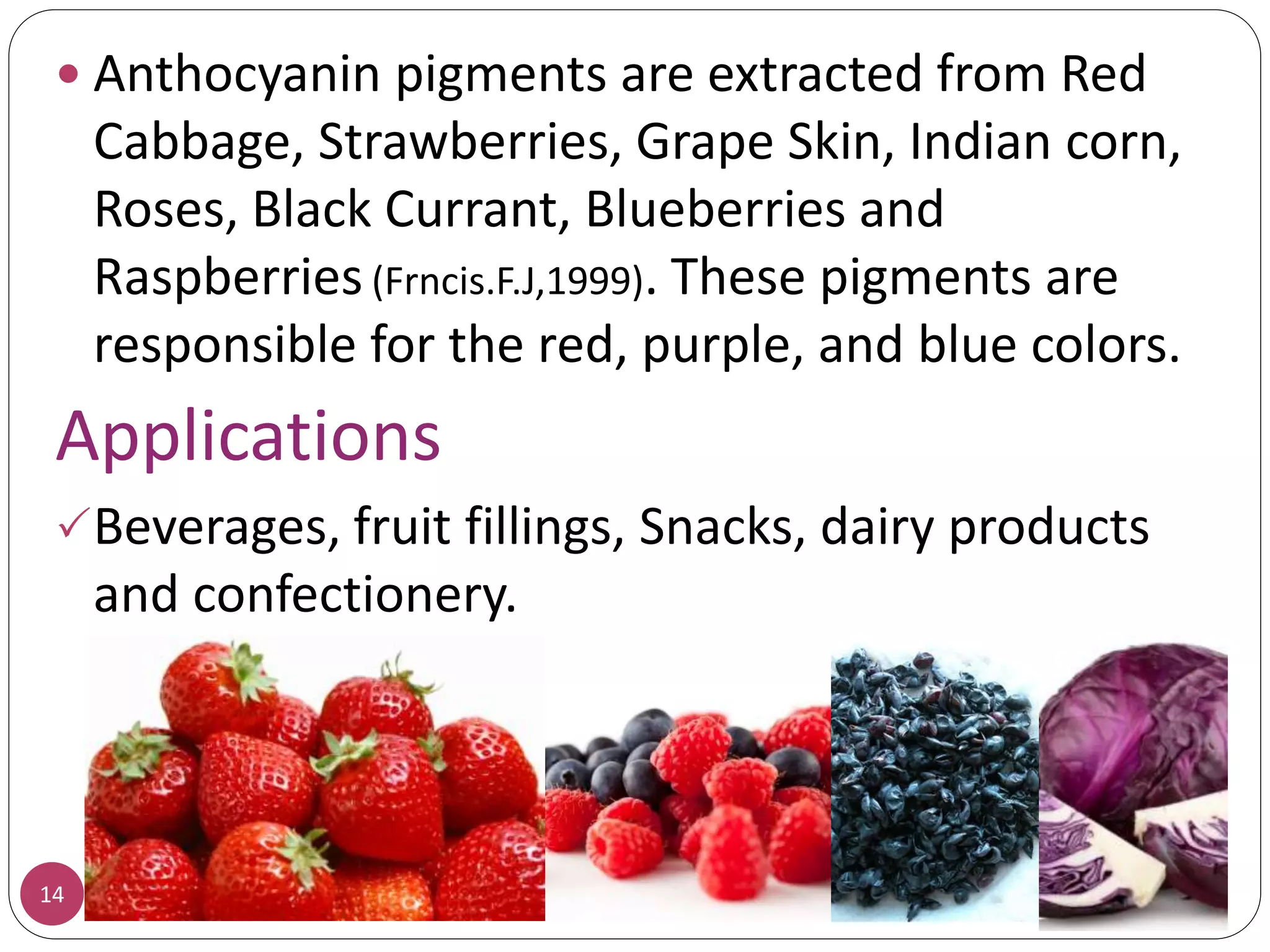  Anthocyanin pigments are extracted from Red
Cabbage, Strawberries, Grape Skin, Indian corn,
Roses, Black Currant, Blueberries and
Raspberries (Frncis.F.J,1999). These pigments are
responsible for the red, purple, and blue colors.
Applications
Beverages, fruit fillings, Snacks, dairy products
and confectionery.
14
 