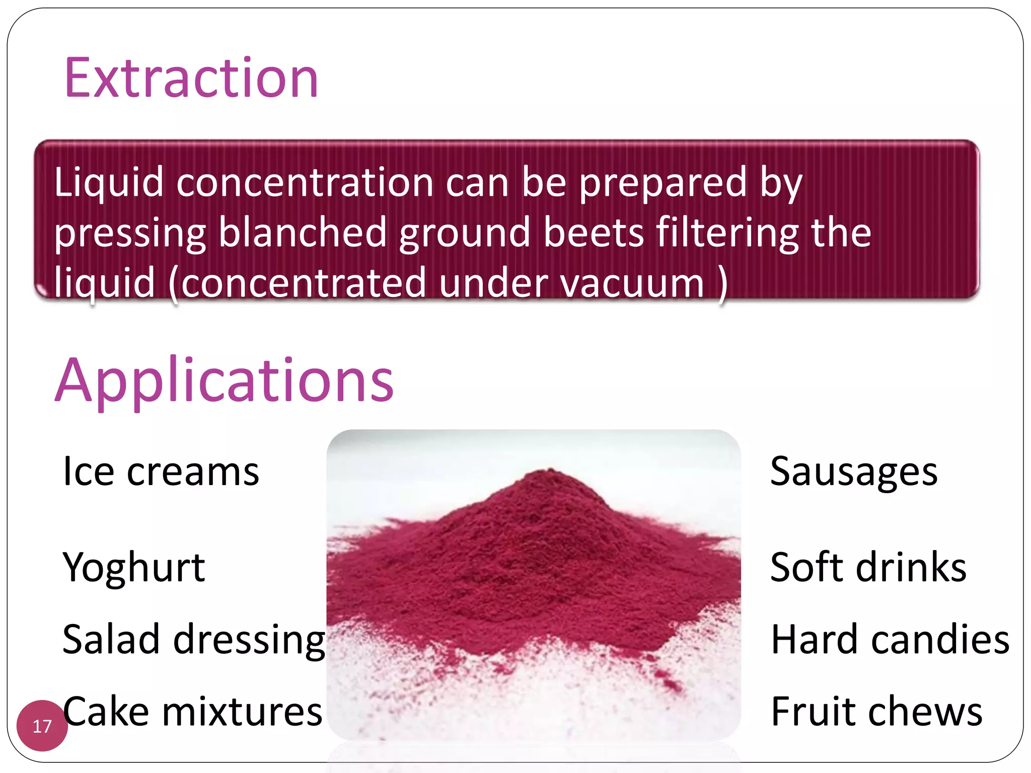 Extraction
17
Liquid concentration can be prepared by
pressing blanched ground beets filtering the
liquid (concentrated under vacuum )
Applications
Ice creams Sausages
Yoghurt Soft drinks
Salad dressing Hard candies
Cake mixtures Fruit chews
 