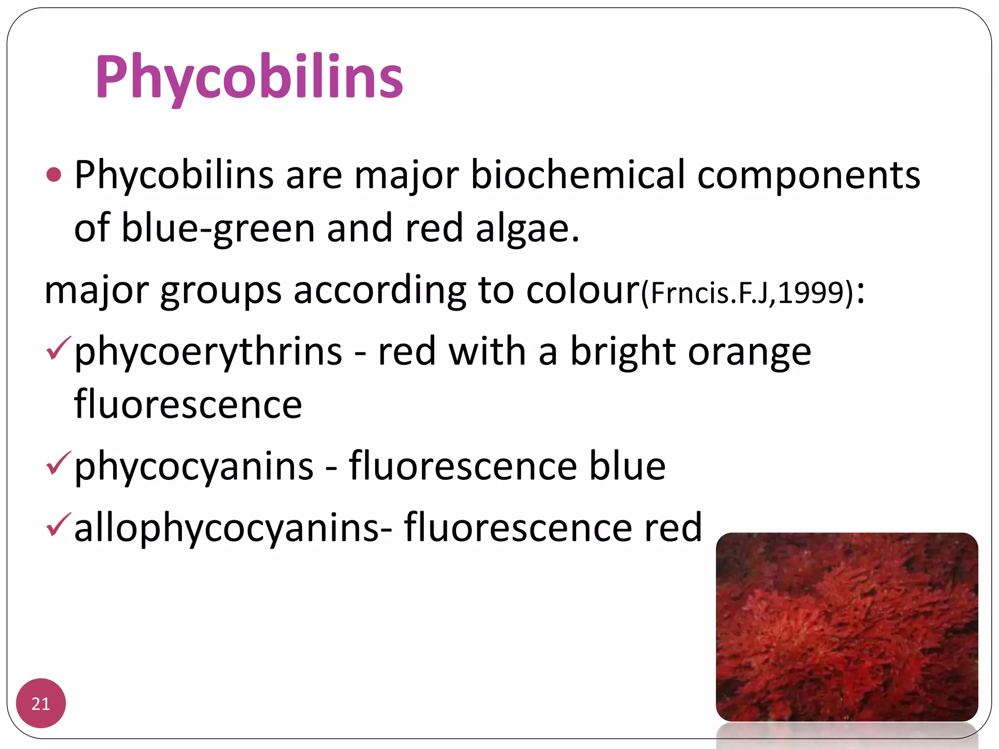 Phycobilins
21
 Phycobilins are major biochemical components
of blue-green and red algae.
major groups according to colour(Frncis.F.J,1999):
phycoerythrins - red with a bright orange
fluorescence
phycocyanins - fluorescence blue
allophycocyanins- fluorescence red
 