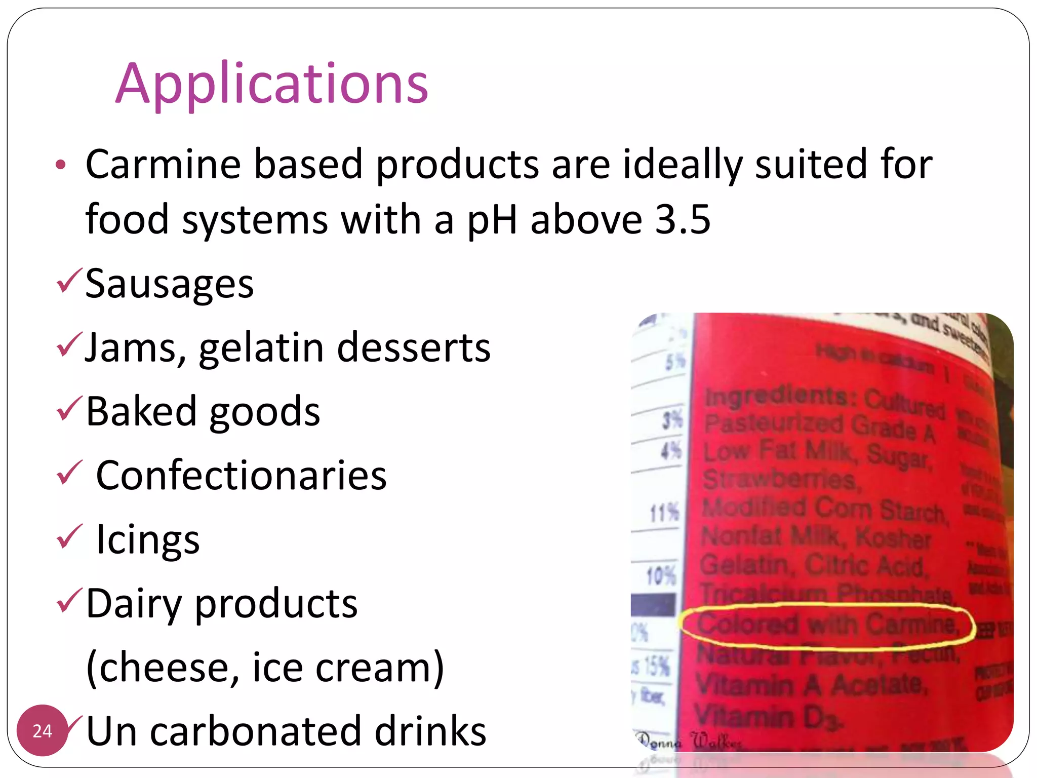 Applications
24
• Carmine based products are ideally suited for
food systems with a pH above 3.5
Sausages
Jams, gelatin desserts
Baked goods
 Confectionaries
 Icings
Dairy products
(cheese, ice cream)
Un carbonated drinks
 