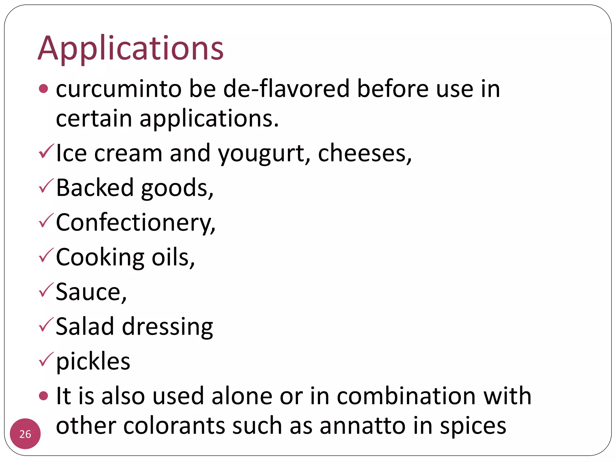 26
Applications
 curcuminto be de-flavored before use in
certain applications.
Ice cream and yougurt, cheeses,
Backed goods,
Confectionery,
Cooking oils,
Sauce,
Salad dressing
pickles
 It is also used alone or in combination with
other colorants such as annatto in spices
 