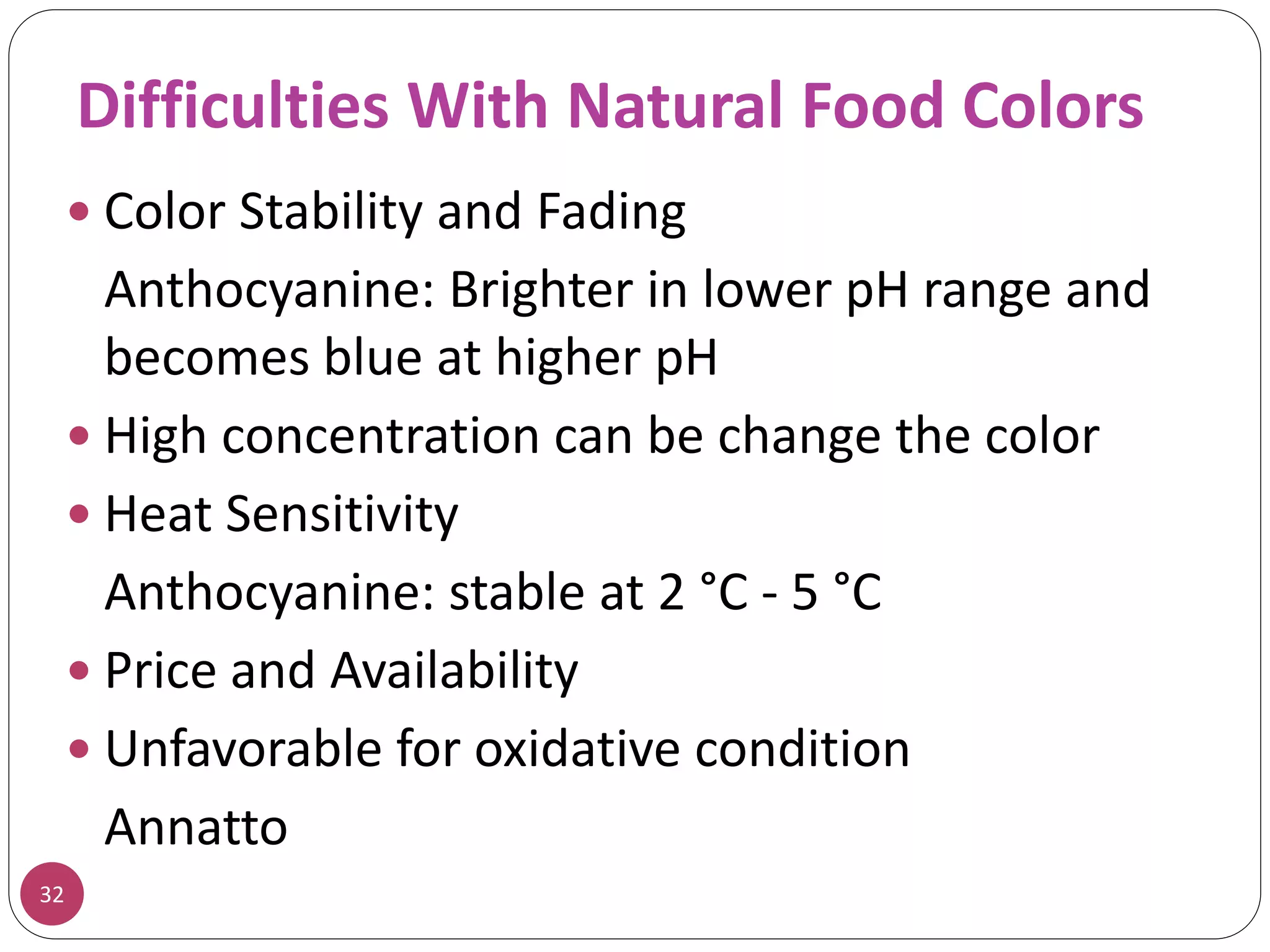 Difficulties With Natural Food Colors
32
 Color Stability and Fading
Anthocyanine: Brighter in lower pH range and
becomes blue at higher pH
 High concentration can be change the color
 Heat Sensitivity
Anthocyanine: stable at 2 °C - 5 °C
 Price and Availability
 Unfavorable for oxidative condition
Annatto
 