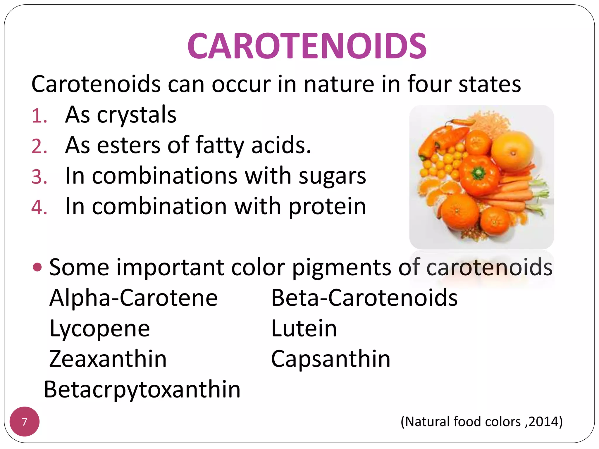 CAROTENOIDS
Carotenoids can occur in nature in four states
1. As crystals
2. As esters of fatty acids.
3. In combinations with sugars
4. In combination with protein
 Some important color pigments of carotenoids
Alpha-Carotene Beta-Carotenoids
Lycopene Lutein
Zeaxanthin Capsanthin
Betacrpytoxanthin
7 (Natural food colors ,2014)
 