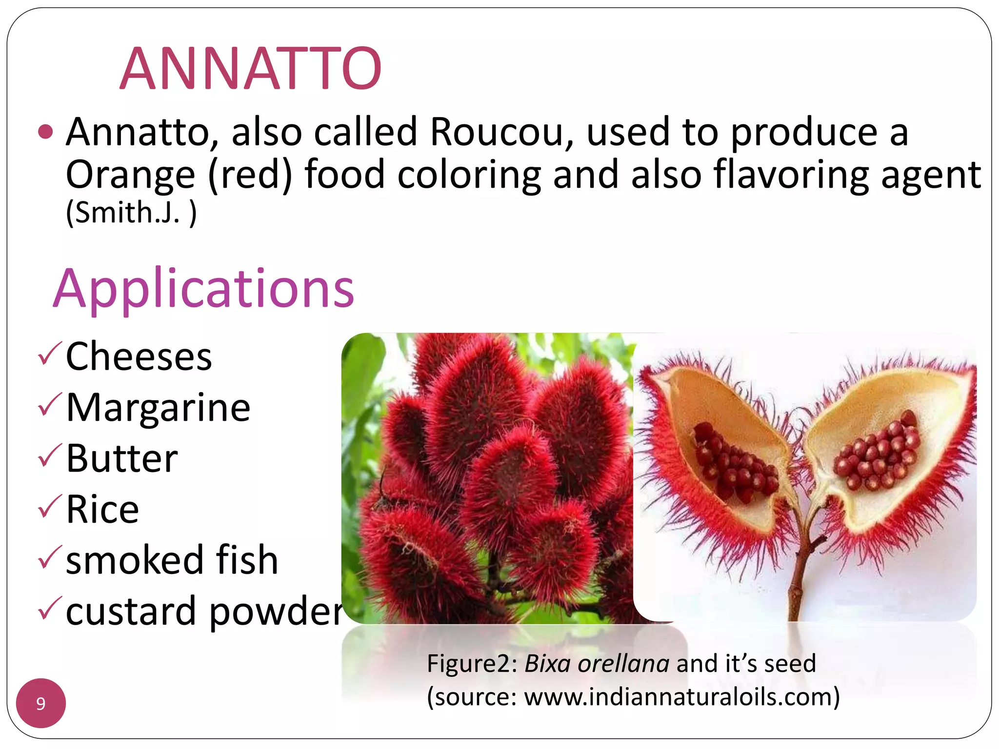 ANNATTO
 Annatto, also called Roucou, used to produce a
Orange (red) food coloring and also flavoring agent
(Smith.J. )
Cheeses
Margarine
Butter
Rice
smoked fish
custard powder
9
Figure2: Bixa orellana and it’s seed
(source: www.indiannaturaloils.com)
Applications
 