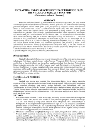 EXTRACTION AND CHARACTERIZATION OF PROTEASE FROM
          THE VISCERA OF SKIPJACK TUNA FISH
               (Katsuwonus pelamis Linnaeus)

                                            ABSTRACT
         Extraction and characteristics of protease from the viscera of skipjack tuna fish were studied.
Viscera of skipjack tuna fish (consist of intestines, stomach, pancreas, and liver) was extracted using
potassium phosphate solution 20mM (pH 7.5) and precipitated by using cold acetone (ratio protease
extract to cold acetone were 1:1 and 1:2) and ammonium sulfate (30%, 40%, 50%, and 60%, w/v).
The enzyme showed the highest activity when precipitated by using acetone 1:2. The optimal
temperature and pH of the cold acetone (1:2) precipitated were 50 oC and 8 respectively. The enzyme
was stable in 40oC for 3 hours incubation but less stable in 70oC. The enzyme retained more than 50%
of its activity after heating 50 oC for 30 minutes. The enzyme activity was decreased to 11.29% when
incubated in 70oC for 30 minutes. The enzyme was more stable in pH 7 and less stable in pH 10. The
enzyme activity was 5.40, 0.29, and 0.15 units/mg protein in casein (0.65%, w/v), BSA (0.65%, w/v)
and chicken feather powder (0.65%, w/v) substrate respectively. The presence of NaCl 4.6 mM
concentration increased the activity of enzyme (control activity was 100%) to 104.10% whereas the
presence of CaCl2 4.6 mM didn’t increase the activity of enzyme significantly. The presence of EDTA
4.6 mM concentration decreased the activity to 84.43%.
Keywords: Skipjack tuna, protease, extraction, characterization


INTRODUCTION
        Skipjack/cakalang fish (Katsuwonus pelamis Linnaeus) is one of the most species tuna caught
in Indonesia. Fish viscera are rich of many kinds of enzyme (Venugopal, 2006). Enzyme is commonly
used in food or chemical industry and also as food supplement to help food digestion. Protease is the
highest production among the other kinds of enzyme widely used. The objectives of this research were
to study the efficiency of protease precipitation by using acetone (ratio protease extract to acetone) or
ammonium sulfate and to characterize protease from viscera of skipjack tuna such as optimum pH,
optimum temperature, pH stability, temperature stability, substrate specificity, and effect of EDTA,
NaCl, and CaCl2 on protease activity.

MATERIALS AND METHODS
Materials
        Skipjack tuna viscera were obtained from Muara Baru Harbor, North Jakarta, Indonesia,
frozen at ±-20oC. Chemicals used were from Merck such as ethanol, cold acetone (pa), ammonium
sulfate, potassium phosphate (pa), casein, sodium hydroxide (pa), hydrochloric acid (pa),
Trichloroacetic Acid (pa), Folin & Ciocalteu’s phenol reagent, Sodium carbonate anhydrous (pa), L-
Tyrosin, Bovine Serum Albumin, ortho-phosphoric acid 85% (pa), Coomassive brilliant blue G-250,
chicken feather, calcium chloride, sodium chloride, EDTA, citric acid, and boric acid; screen fabric 60
mesh, and demin. water.
METHODS
1. Crude Protease Extraction (Yaneza et al. (2004), modified): Viscera were washed by using water
   and cold acetone 70%. Viscera were blended in cold potassium phosphate 20 mM solutions (pH
   7.5) for 1 min, filtered by using screen fabric 60 mesh, refrigerated (±4oC) and centrifuged at
   6000rpm for 20 min. Supernatant was precipitated over night at ±4oC by using cold acetone (ratio
   protease extract to cold acetone, 1:1 and 1:2) or by using ammonium sulfate (30, 40, 50, and 60%)
   and then centrifuged at 6000rpm for 30 min. Crude protease with the highest activity would be
   used for calculating purification and characterization.
2. Optimum Temperature and pH (El-Beltagy et al. (2004), Bougatef et al. (2007), Lopez and
   Norman, 2007) modified): measuring the activity of enzyme extracts using casein (0.65%) as
   substrate at pH 7.5 and various temperatures (10, 30, 40, 50, and 70oC) for 10 min (for temperature
   optimizing); and at 50oC and various pH (3, 5, 7, 8 and 10) in buffer universal for 10 min (for pH
   optimizing). Percentage of enzyme activity was estimated at the highest activity detected.


                                                                                                       1
 
