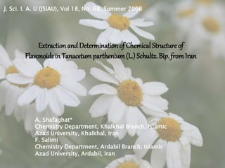 J. Sci. I. A. U (JSIAU), Vol 18, No. 68, Summer 2008
Extraction and Determination of Chemical Structure of
Flavonoids in Tanacetumparthenium(L.)Schultz. Bip. fromIran
A. Shafaghat*
Chemistry Department, Khalkhal Branch, Islamic
Azad University, Khalkhal, Iran
F. Salimi
Chemistry Department, Ardabil Branch, Islamic
Azad University, Ardabil, Iran
 