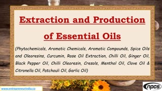 www.entrepreneurindia.co
Extraction and Production
of Essential Oils
(Phytochemicals, Aromatic Chemicals, Aromatic Compounds, Spice Oils
and Oleoresins, Curcumin, Rose Oil Extraction, Chilli Oil, Ginger Oil,
Black Pepper Oil, Chilli Oleoresin, Cresols, Menthol Oil, Clove Oil &
Citronella Oil, Patchouli Oil, Garlic Oil)
 