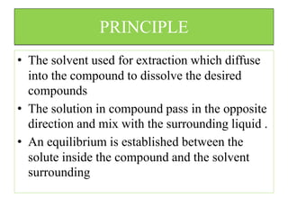 PRINCIPLE
• The solvent used for extraction which diffuse
into the compound to dissolve the desired
compounds
• The solution in compound pass in the opposite
direction and mix with the surrounding liquid .
• An equilibrium is established between the
solute inside the compound and the solvent
surrounding
 