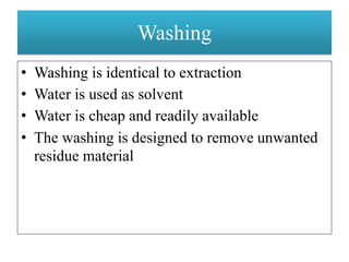 Washing
• Washing is identical to extraction
• Water is used as solvent
• Water is cheap and readily available
• The washing is designed to remove unwanted
residue material
 