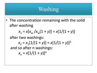 • The concentration remaining with the solid
after washing
x1 = x[xw /xw(1 + y)] = x[1/(1 + y)]
after two washings:
x2 = x1[1/(1 + y)] = x[1/(1 + y)]2
and so after n washings:
xn = x[1/(1 + y)]n
Washing
 