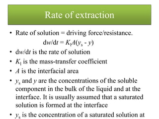 • Rate of solution = driving force/resistance.
dw/dt = KlA(ys - y)
• dw/dt is the rate of solution
• Kl is the mass-transfer coefficient
• A is the interfacial area
• ys and y are the concentrations of the soluble
component in the bulk of the liquid and at the
interface. It is usually assumed that a saturated
solution is formed at the interface
• ys is the concentration of a saturated solution at
Rate of extraction
 