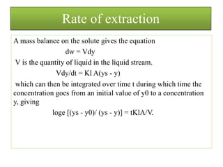 Rate of extraction
A mass balance on the solute gives the equation
dw = Vdy
V is the quantity of liquid in the liquid stream.
Vdy/dt = Kl A(ys - y)
which can then be integrated over time t during which time the
concentration goes from an initial value of y0 to a concentration
y, giving
loge [(ys - y0)/ (ys - y)] = tKlA/V.
 