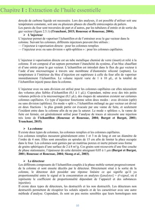 10
Chapitre I : Extraction de l’huile essentielle
doxyde de carbone liquide est necessaire. Lors des analyses, il est possible d’utiliser soit une
température constante, soit une ou plusieurs phases de chauffe entrecoupées de paliers.
Les parois du four sont traversées de part et d’autres, par les tubulures d’entrée et de sortie du
gaz vecteur (figure 2.5.1) (Tranchant, 2015; Rouessac et Rouessac, 2004).
➢ L’injecteur
L’injecteur permet de vaporiser l’échantillon et de l’entrainer avec le gaz vecteur dans la
colonne. Suivant les colonnes, différents injecteurs peuvent être utilisés :
— l’injecteur à vaporisation directe : pour les colonnes remplies
— l’injecteur avec ou sans division « split-splitless » : pour les colonnes capillaires.
L’injecteur à vaporisation directe est un tube metallique chemisé de verre (insert) et relié à la
colonne. Il est composé d’un septum permettant l’étanchéité du système, d’un bloc chauffant
et d’une entrée pour le gaz vecteur. L’échantillon est introduit dans le flux du gaz vecteur à
l’aide d’une microseringue à travers une membrane d’élastomère siliconé (septum). La
température à l’intérieur du bloc d’injection est supérieure à celle du four afin de vaporiser
immédiatement l’échantillon. Le volume injecté varie de 1 à 10 μL, et la totalité de
l’échantillon injecté passe dans la colonne.
L’injecteur avec ou sans division est utilisé pour les colonnes capillaires car elles nécessitent
des volumes plus faibles d’échantillon (0,1 à 1 μL). Cependant, même avec des très petits
volumes prélevés à la microseringue (0,1 μL), des risques de saturation existent sur certaines
colonnes capillaires. Ce type d’injecteur fonctionne selon deux modes : avec division (split)
ou sans division (splitless). En mode « split », l’échantillon mélangé au gaz vecteur est divisé
en deux fractions : la plus grande partie est évacuée par une vanne de fuite, et seulement
l’exédent entre dans la colonne afin de ne pas la saturer. Le mode « splitless », la vanne de
fuite est fermée, est généralement utilisé pour l’analyse de traces et nécessite une injection
très lente de l’échantillon (Rouessac et Rouessac, 2004; Burgot et Burgot, 2001;
Tranchant, 2015).
➢ La colonne
Il existe deux types de colonnes, les colonnes remplies et les colonnes capillaires.
Les colonnes remplies mesurent généralement entre 1 et 3 m de long et ont un diamètre de
l’ordre de 4 mm. Elles sont enroulées en spirales de 15 cm afin de limiter la place occupée
dans le four. Les colonnes sont garnies par un matériau poreux et inerte présent sous forme
de grains sphériques d’une surface de 2 à 8 m²/g. Ces grains sont recouverts d’une fine couche
de phase stationnaire, l’épaisseur de cette dernière atteignant 0,05 à 1 μm (Burgot et Burgot,
2001; Rouessac et Rouessac, 2004; Skoog et al., 2003).
➢ Le détecteur
Les différents composants de l’échantillon couplés à la phase mobile sortent progressivement
de la colonne et sont ensuite décelés par le détecteur. Directement situé à la sortie de la
colonne, le détecteur doit posséder une réponse linéaire ce qui signifie qu’il ya
proportionnalité entre le signal et la concentration en analytes ([analytes] = d×signal, où d
représente le coefficient de proportionnalité dépendant de l’appareil et des substances
injectées).
Il existe deux types de détecteurs, les destructifs et les non destructifs. Les détecteurs non
destructifs permettent de récupérer les solutés séparés et de les caractériser avec une autre
méthode d’analyse. Cependant, ils sont un peu moins sensibles que leurs homologues non
 