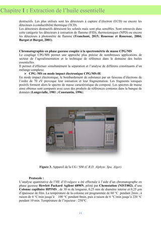 11
Chapitre I : Extraction de l’huile essentielle
destructifs. Les plus utilisés sont les détecteurs à capture d’électron (ECD) ou encore les
détecteurs à conductibilité thermique (TCD).
Les détecteurs destructifs détruisent les solutés mais sont plus sensibles. Sont retrouvés dans
cette catégorie les détecteurs à ionisation de flamme (FID), thermoioniques (NPD) ou encore
les détecteurs à photométie de flamme (Tranchant, 2015; Rouessac et Rouessac, 2004;
Burgot et Burgot, 2001).
Chromatographie en phase gazeuse couplée à la spectrométrie de masse CPG/MS
Le couplage CPG/MS permet une approche plus précise de nombreuses applications de
secteur de l’agroalimentation et la technique de référence dans le domaine des huiles
essentielles.
Il permet d’éffectuer simultanément la séparation et l’analyse de différens constituants d’un
mélange complexe.
➢ CPG /MS en mode impact électronique CPG/MS-IE
En mode impact électronique, le bombardement de substance par un faisceau d’électrons de
l’ordre de 70 eV provoque leur ionisation et leur fragmentation. Les fragments ioniques
positifs forment alors le spectre de masse caractéristique du composé. Les spectres de masse
ainsi obtenus sont comparés avec ceux des produits de références contenus dans la banque de
données (Longevialle, 1981 ; Constantin, 1996).
Figure 3. Appareil de la CG / SM (C.R.D. Alphyte. Spa. Alger)
Protocole :
L’analyse quantitative de l’HE d’O.vulgare a été effectuée à l’aide d’un chromatographe en
phase gazeuse Hewlett Packard Agilent 6890N, piloté par Chemstation (NIST002), d’une
Colonne capillaire HP5MS , de 30 m de longueur, 0,25 mm de diamètre interne et 0,25 µm
d’épaisseur de film. La température de la colonne est programmée de 60 °C pendant 2min ; à
raison de 4 °C/min jusqu’à 100 °C pendant 0min, puis à raison de 6 °C/min jusqu’à 220 °C
pendant 10 min. Température de l’injecteur : 250°C.
 