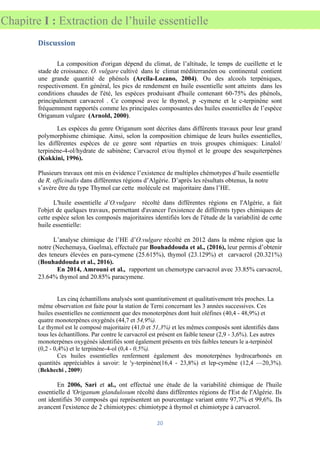 20
Chapitre I : Extraction de l’huile essentielle
Discussion
La composition d'origan dépend du climat, de l’altitude, le temps de cueillette et le
stade de croissance. O. vulgare cultivé dans le climat méditerranéen ou continental contient
une grande quantité de phénols (Arcila-Lozano, 2004). Ou des alcools terpéniques,
respectivement. En général, les pics de rendement en huile essentielle sont atteints dans les
conditions chaudes de l'été, les espèces produisant d'huile contenant 60-75% des phénols,
principalement carvacrol . Ce composé avec le thymol, p -cymene et le c-terpinène sont
fréquemment rapportés comme les principales composantes des huiles essentielles de l’espèce
Origanum vulgare (Arnold, 2000).
Les espèces du genre Origanum sont décrites dans différents travaux pour leur grand
polymorphisme chimique. Ainsi, selon la composition chimique de leurs huiles essentielles,
les différentes espèces de ce genre sont réparties en trois groupes chimiques: Linalol/
terpinène-4-ol/hydrate de sabinène; Carvacrol et/ou thymol et le groupe des sesquiterpènes
(Kokkini, 1996).
Plusieurs travaux ont mis en évidence l’existence de multiples chémotypes d’huile essentielle
de R. officinalis dans différentes régions d’Algérie. D’après les résultats obtenus, la notre
s’avère être du type Thymol car cette molécule est majoritaire dans l’HE.
L'huile essentielle d’O.vulgare récolté dans différentes régions en l'Algérie, a fait
l'objet de quelques travaux, permettant d'avancer l'existence de différents types chimiques de
cette espèce selon les composés majoritaires identifiés lors de l'étude de la variabilité de cette
huile essentielle:
L’analyse chimique de l’HE d’O.vulgare récolté en 2012 dans la même région que la
notre (Nechemaya, Guelma), effectuée par Bouhaddouda et al., (2016), leur permis d’obtenir
des teneurs élevées en para-cymene (25.615%), thymol (23.129%) et carvacrol (20.321%)
(Bouhaddouda et al., 2016).
En 2014, Amrouni et al., rapportent un chemotype carvacrol avec 33.85% carvacrol,
23.64% thymol and 20.85% paracymene.
Les cinq échantillons analysés sont quantitativement et qualitativement très proches. La
même observation est faite pour la station de Terni concernant les 3 années successives. Ces
huiles essentielles ne contiennent que des monoterpènes dont huit oléfines (40,4 - 48,9%) et
quatre monoterpènes oxygénés (44,7 et 54,9%).
Le thymol est le composé majoritaire (41,0 et 51,3%) et les mêmes composés sont identifiés dans
tous les échantillons. Par contre le carvacrol est présent en faible teneur (2,9 - 3,6%). Les autres
monoterpènes oxygénés identifiés sont également présents en très faibles teneurs le a-terpinéol
(0,2 - 0,4%) et le terpinène-4-ol (0,4 - 0,5%).
Ces huiles essentielles renferment également des monoterpènes hydrocarbonés en
quantités appréciables à savoir: le 'y-terpinène(16,4 - 23,8%) et lep-cymène (12,4 —20,3%).
(Bekhechi , 2009)
En 2006, Sari et al., ont effectué une étude de la variabilité chimique de l'huile
essentielle d 'Origanum glandulosum récolté dans différentes régions de l'Est de l'Algérie. Ils
ont identifiés 30 composés qui représentent un pourcentage variant entre 97,7% et 99,6%. Ils
avancent l'existence de 2 chimiotypes: chimiotype à thymol et chimiotype à carvacrol.
 