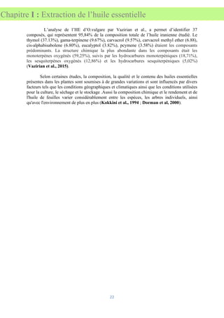 22
Chapitre I : Extraction de l’huile essentielle
L’analyse de l’HE d’O.vulgare par Vazirian et al., a permet d’identifier 37
composés, qui représentent 95,84% de la composition totale de l’huile iranienne étudié. Le
thymol (37.13%), gama-terpinene (9.67%), carvacrol (9.57%), carvacrol methyl ether (6.88),
cis-alphabisabolene (6.80%), eucalyptol (3.82%), pcymene (3.58%) étaient les composants
prédominants. La structure chimique la plus abondante dans les composants était les
monoterpènes oxygénés (59,25%), suivis par les hydrocarbures monoterpéniques (18,71%),
les sesquiterpènes oxygénés (12,86%) et les hydrocarbures sesquiterpéniques (5,02%)
(Vazirian et al., 2015).
Selon certaines études, la composition, la qualité et le contenu des huiles essentielles
présentes dans les plantes sont soumises à de grandes variations et sont influencés par divers
facteurs tels que les conditions géographiques et climatiques ainsi que les conditions utilisées
pour la culture, le séchage et le stockage .Aussi la composition chimique et le rendement et de
l'huile de feuilles varier considérablement entre les espèces, les arbres individuels, ainsi
qu'avec l'environnement de plus en plus (Kokkini et al., 1994 ; Dorman et al, 2000).
 