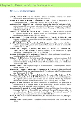 23
Chapitre I : Extraction de l’huile essentielle
Références bibliographiques
AFNOR, janvier 2010.Liste des actualités : Huiles essentielles : extrait d’une norme
fondamentale. http://www.afnor.org/liste-des-actualités.
Akrout, A., Chemli, R., Chreif, I., Hammami, M. 2001. Analysis of the essential oil of
Artemisia campestris L. Flavour and Fragrance Journal 16 : 337-339.
Albano,S.M.,Sofia Lima,A.,Graça Miguel,M.,Pedro,L.G.,Barroso,J.G.,Figueiredo,A.C.,2011
Antioxidant, anti-5-lipoxygenase and antiacetylcholinesterase activities of essential oils
and decoction waters of some aromatic plants. Academy of Chemistry of Globe
Publications.6 (01),35-48.
Amrouni , S., Touati, M., Hadef, Y.,2014. Djahoudi, A. Effet de l’huile essentielle
d’Origanum vulgare et de Thymus ciliates sur Pseudomonas aeruginosa VIM-2
carbapénèmase. Phytothérapie. 2014; 12: 309-313.
Arcila-Lozano, C. C., Loarca-Pina, G., Lecona-Uribe, S., Gonzalez de Mejia, E., 2004.
Oregano: propiedades, composicion y actividad biologica. Archivos Latinoamericanos
de Nutricion.54,100–111.
Arnold, N., Bellomaria, B., Valentini, G. ,2000. Composition of the essential oil of three
different species of Origanum in the eastern Mediterranean. Journal of Essential Oil
Research. 12, 192–196.
Azevedo, N.R., Campos, I.F., Fereira, H.D., Prtes, T.A., Santos, S.C., Seraphin, J.C.,
Paula, J.R. & Ferri P.H.2001. Chemical variability in the essential oil of Hyptis
Suaveolens. Phytochemistry ; 2001, 57(5) : 733-736.
Baudoux, D., Blanchard, JM., Malotaux, AF.2006. Les cahiers pratiques d’aromathérapie
selon l’école française. Inspir S.A. 2006.
Bekhechi , C .2009.Analyse des huiles essentielles de quelques espèces aromatiques de la
région de Tlemcen par ( PG, CP,-SI et RMN) et étude de leur pouvoir
antimicrobien.These. Biologie Moléculaire et Cellulaire.Université Abou bakr Belkaïd
.Tlemcen.2008-2009.
Belaiche, P.1979. Traité de phytothérapie et d’aromathérapie. L’aromatogramme Tome I,
Edition Maloine 1979.
Belhattab, R., Larous, L., Kalantzakis, G., Boskou, D., & Exarchou, V. 2004. Antifungal
properties of Origanum glandulosum Desf. Extracts. Journal of Food Agriculture
and Enviroment, 2, 69–73.
Bendahou, M., Muselli, A., Grignon-Dubois, M., Benyoucef, M., Desjobert, J. M.,
Bernardini, A. F., & Costa J. 2008. Antimicrobial activity and chemical composition
of Origanum glandulosum Desf.essential oil and extract obtained by microwave
extraction:Comparison with hydrodistillation. Food Chemistry, 106, 132 –139.
Benjilali, B.2004. Extraction des plantes aromatiques et médicinales cas particulier de
l’entraînement à la vapeur d’eau et ses équipements. Manuel pratique. Huiles
essentielles : de la plante à la commercialisation. 2004 : 17-59.
Bouhaddouda, N, Aouadi, S, Labiod, R., 2016. Evaluation of Chemical Composition and
Biological Activities of Essential Oil and Methanolic Extract of Origanum vulgare L.
ssp. glandulosum (Desf.) Ietswaart from Algeria. International Journal of
Pharmacognosy and Phytochemical Research.2016: 104-112.
Boulos, L.1983. Medicinal plants of north Africa, Ed. Reference Publication Inc., Michigan.,
1983.
Bruneton, J.2009. Pharmacognosie : Phytochimie, Plantes médicinales, 4e éd. Tech et Doc Paris,
1269 p.
 