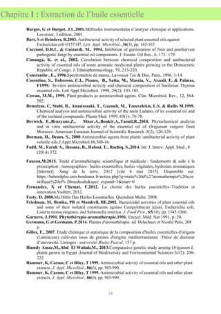 24
Chapitre I : Extraction de l’huile essentielle
Burgot, G et Burgot, J.L.2001.Méthodes instrumentales d’analyse chimique et applications.
Lavoisier, 3 édition, 2001.
Burt, S et Reinders, R.2003. Antibacterial activity of selected plant essential oils against
Escherichia coli O157:H7. Lett. Appl. Microbiol., 36(3), pp. 162-167.
Caccioni, D.R.L. & Guizardi, M., 1994. Inhibition of germination of fruit and postharvest
pathogenic fungi by essential oil components. J. Essent. Oil Res., 6, 173- 179.
Cimanga, K. et al., 2002. Correlation between chemical composition and antibacterial
activity of essential oils of some aromatic medicinal plants growing in the Democratic
Republic of Congo. J. Ethnopharmacology, 79, 213-220.
Constantin , E., 1996.Spectrométrie de masse, Lavoisier Tec & Doc, Paris, 1996, 1-14.
Cosentino, S., Tuberoso, C.I., Pisano, B., Satta, M., Mascia, V., Arzedi, E. & Palmas,
F1999. In-vitro antimicrobial activity and chemical composition of Sardinian Thymus
essential oils. Lett Appl Microbiol. 1999, 29(2): 103-105.
Cowan, M.M., 1999. Plant products as antimicrobial agents. Clin. Microbiol. Rev., 12, 564-
582.
Demetzos, C, Stahl, B., Anastassaki, T., Gazouli, M., Tzouvelekis, L.S. & Rallis M.1999.
Chemical analysis and antimicrobial activity of the resin Ladano, of its essential oil and
of the isolated compounds. Planta Med. 1999. 65(1): 76-78.
Derwich, E.,Benzyane,Z., Mnar,A.,Boukir,A.,Taouil,R.,2010. Phytochemical analysis
and in vitro antibacterial activity of the essential oil of Origanum vulgare from
Morocco. American Eurasian Journal of Scientific Research .5(2), 120-129.
Dorman, H., Deans, S., 2000.Antimicrobial agents from plants :antibacterial activity of plant
volatile oils.J.Appl.Microbiol.88,308-16.
Fadil, M., Farah A., Ihssane, B., Haloui, T., Rachiq, S.,2014. Int. J. Innov. Appl. Stud., 8
(2014) 372.
Faucon,M.2015. Traité d’aromathérapie scientifique et médicale : fondements & aide à la
prescription : monographies : huiles essentielles, huiles végétales, hydrolats aromatiques
[Internet]. Sang de la terre; 2012 [cité 6 mai 2015]. Disponible sur:
https://babordplus.univbordeaux.fr/notice.php?q=traite%20d%27aromatherapie%20scie
ntifique%20et% 20medicale&spec_expand=1&start=0
Fernandez, X et Chemat, F.2012. La chimie des huiles essentielles–Tradition et
innovation.Vuibert, 2012.
Festy, D. 2008.Ma Bible Des Huiles Essentielles. Quotidien Malin. 2008.
Friedman, M, Henika, PR et Mandrell, RE.2002. Bactericidal activities of plant essential oils
and some of their isolated constituents against Campylobacter jejuni, Escherichia coli,
Listeria monocytogenes, and Salmonella enterica. J. Food Prot., 65(10), pp. 1545-1560.
Garnero, J.1991. Phytothérapie-aromathérapie.1991. Encycl. Méd. Nat 1991, p :20.
Germann, G et Germann, P.2014. Plantes d'aromathérapie. éd. Delachaux et Niestlé Paris, 208
p.
Gilles, F., 2007. Etude chimique et statistique de la composition d'huiles essentielles d'origans
(Lamiaceae) cultivées issus de graines d'origine méditerranéenne .Thèse de doctorat
d’université. Limoges : université Blaise Pascal, 157 p.
Hamdy Amar,M.,Abd El Wahab,M., 2013.Comparative genetic study among Origanum L.
plants grown in Egypt .Journal of Biodiversity and Environmental Sciences.3(12): 208-
222.
Hammer, K, Carson, C et Riley, T 1999. Antimicrobial activity of essential oils and other plant
extracts. J. Appl. Microbiol., 86(6), pp. 985-990.
Hammer, K, Carson, C et Riley, T 1999. Antimicrobial activity of essential oils and other plant
extracts. J. Appl. Microbiol., 86(6), pp. 985-990.
 